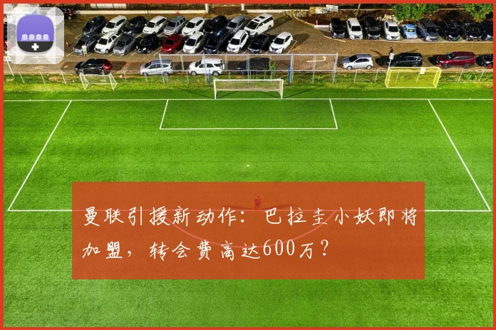 曼联引援新动作：巴拉圭小妖即将加盟，转会费高达600万？