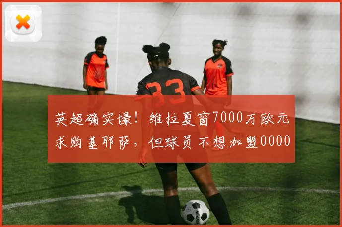 英超确实壕！维拉夏窗7000万欧元求购基耶萨，但球员不想加盟0000644
