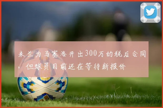 米兰为马塞洛开出300万的税后合同，但球员目前还在等待新报价