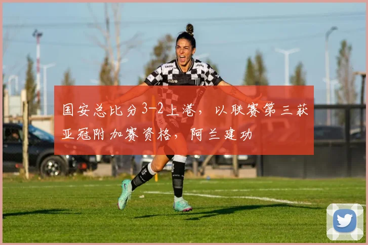 国安总比分3-2上港，以联赛第三获亚冠附加赛资格，阿兰建功