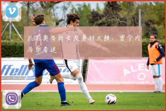 扎尼奥洛新女友身材火辣，曾令内马尔着迷