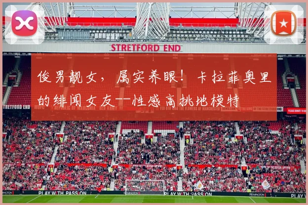 俊男靓女，属实养眼！卡拉菲奥里的绯闻女友--性感高挑地模特