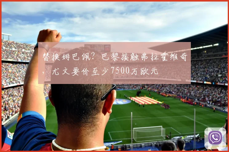 替换姆巴佩？巴黎接触弗拉霍维奇，尤文要价至少7500万欧元