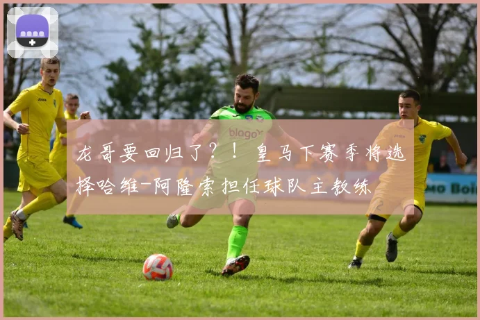 龙哥要回归了？！皇马下赛季将选择哈维-阿隆索担任球队主教练