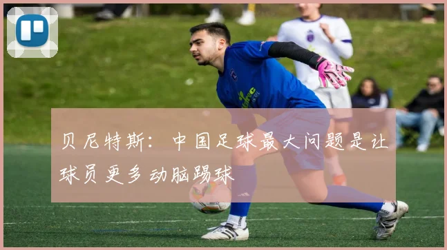 贝尼特斯：中国足球最大问题是让球员更多动脑踢球
