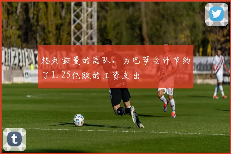 格列兹曼的离队，为巴萨合计节约了1.25亿欧的工资支出