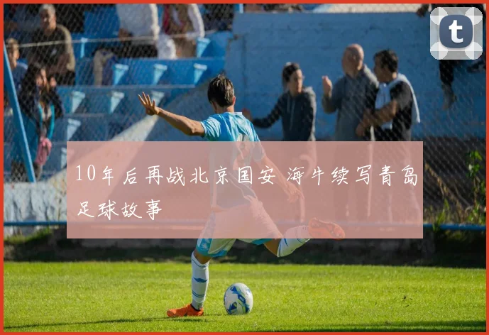 10年后再战北京国安 海牛续写青岛足球故事