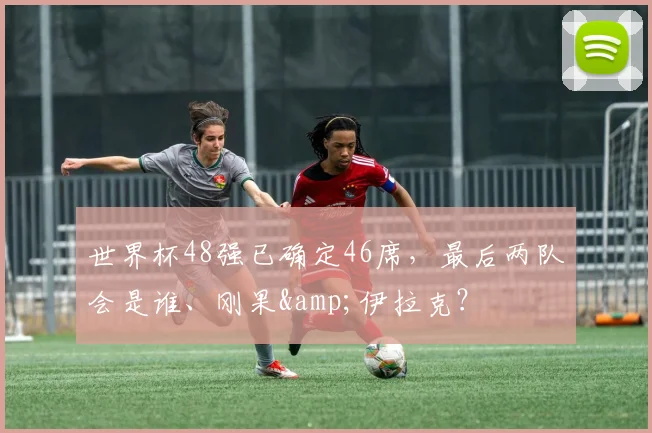 世界杯48强已确定46席，最后两队会是谁、刚果&伊拉克？