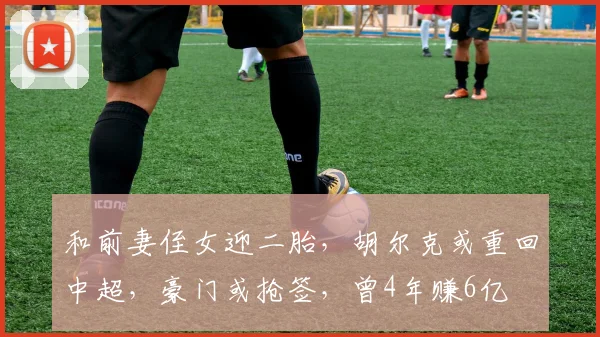 和前妻侄女迎二胎，胡尔克或重回中超，豪门或抢签，曾4年赚6亿