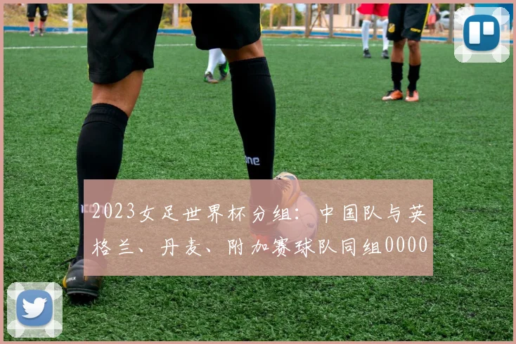 2023女足世界杯分组：中国队与英格兰、丹麦、附加赛球队同组0000644
