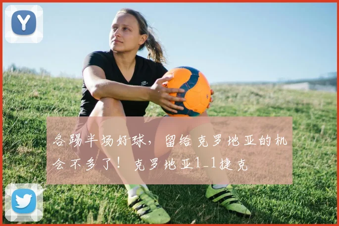 各踢半场好球，留给克罗地亚的机会不多了！克罗地亚1_1捷克