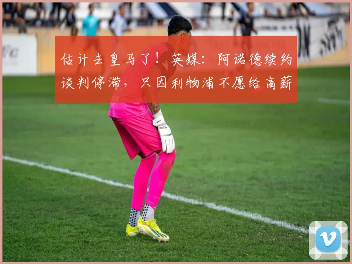 估计去皇马了！英媒：阿诺德续约谈判停滞，只因利物浦不愿给高薪