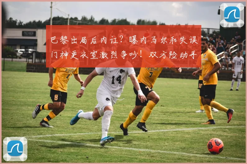 巴黎出局后内讧？曝内马尔和失误门神更衣室激烈争吵！双方险动手