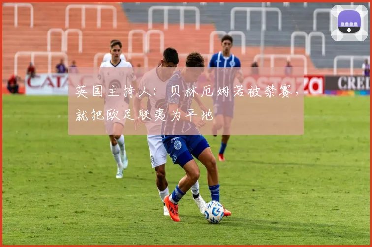 英国主持人：贝林厄姆若被禁赛，就把欧足联夷为平地