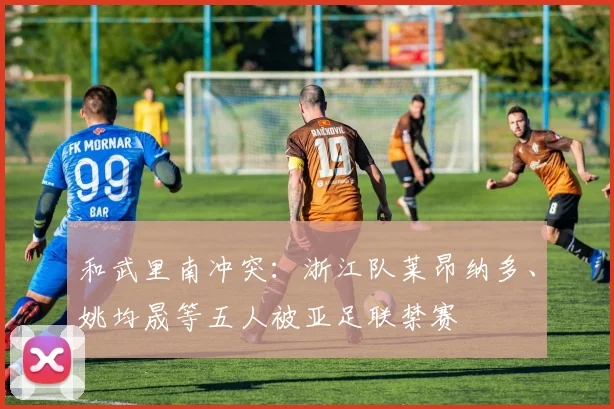 和武里南冲突：浙江队莱昂纳多、姚均晟等五人被亚足联禁赛
