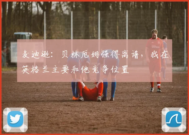 麦迪逊：贝林厄姆强得离谱，我在英格兰主要和他竞争位置