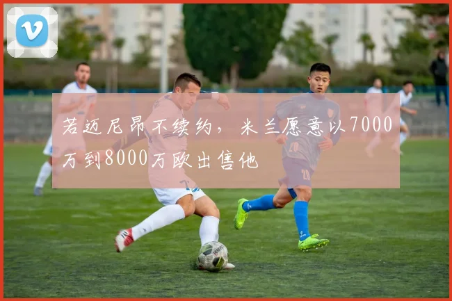 若迈尼昂不续约，米兰愿意以7000万到8000万欧出售他