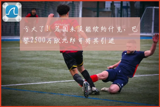 亏大了！若国米没能续约什克，巴黎2500万欧元即可将其引进