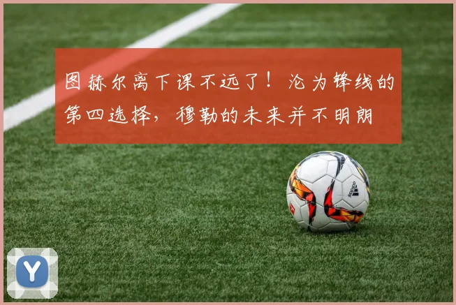 图赫尔离下课不远了！沦为锋线的第四选择，穆勒的未来并不明朗