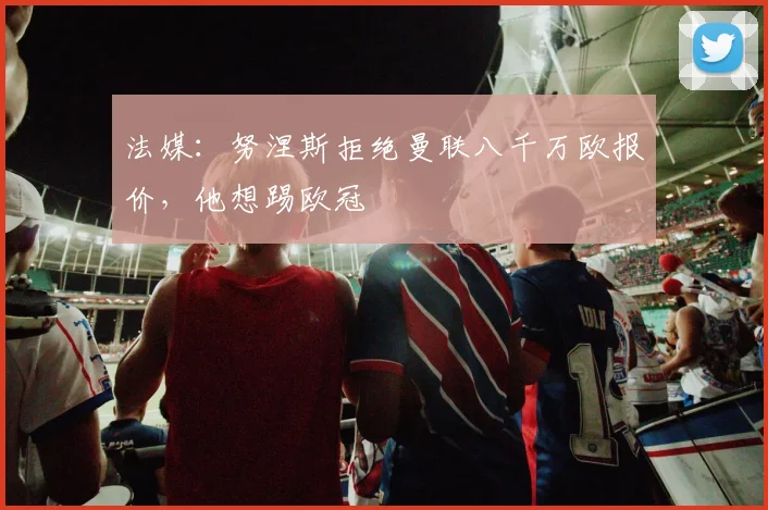 法媒：努涅斯拒绝曼联八千万欧报价，他想踢欧冠