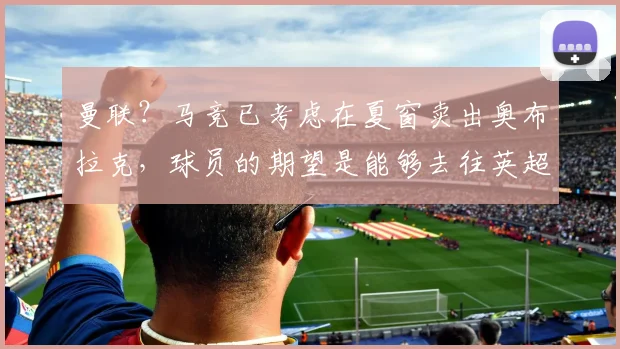 曼联？马竞已考虑在夏窗卖出奥布拉克，球员的期望是能够去往英超