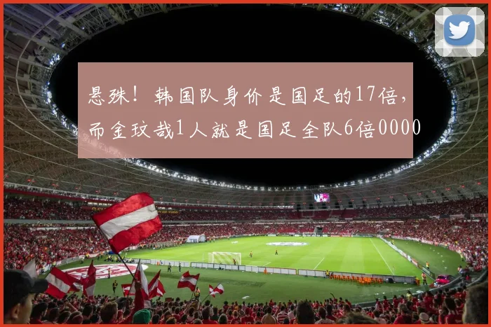 悬殊！韩国队身价是国足的17倍，而金玟哉1人就是国足全队6倍0000644