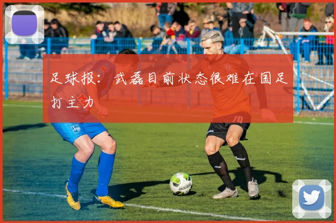 足球报：武磊目前状态很难在国足打主力