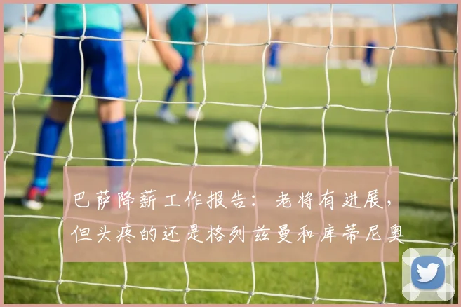 巴萨降薪工作报告：老将有进展，但头疼的还是格列兹曼和库蒂尼奥