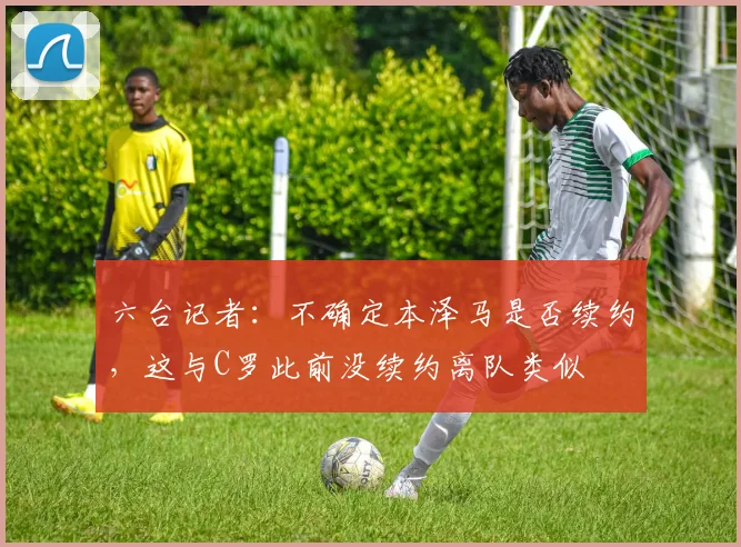 六台记者：不确定本泽马是否续约，这与C罗此前没续约离队类似