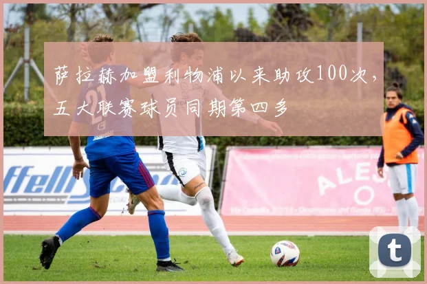 萨拉赫加盟利物浦以来助攻100次，五大联赛球员同期第四多