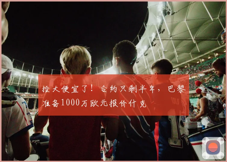 捡大便宜了！合约只剩半年，巴黎准备1000万欧元报价什克