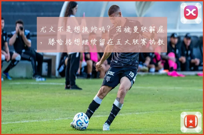 尤文不是想换帅吗？若被曼联解雇，滕哈格想继续留在五大联赛执教