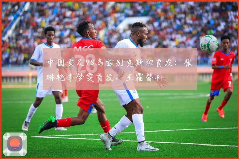 中国女足vs乌兹别克斯坦首发：张琳艳李梦雯首发，王霜替补