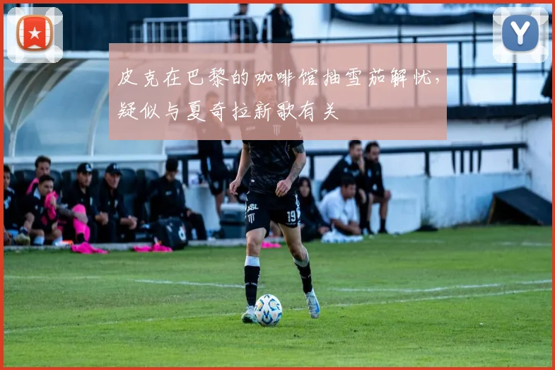 皮克在巴黎的咖啡馆抽雪茄解忧，疑似与夏奇拉新歌有关