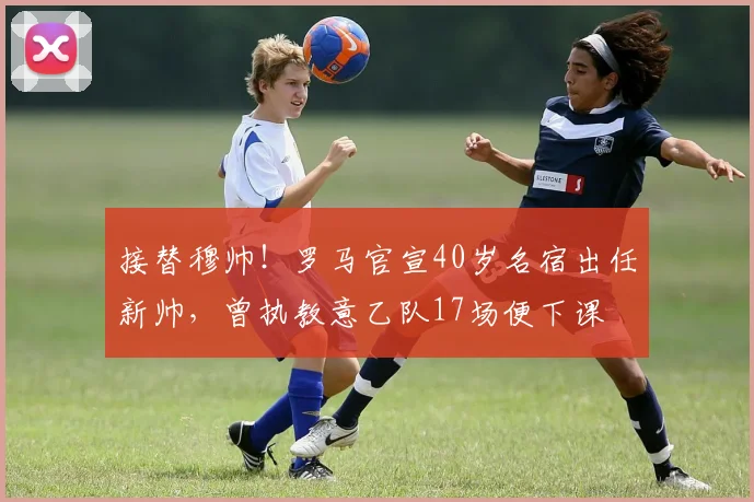 接替穆帅！罗马官宣40岁名宿出任新帅，曾执教意乙队17场便下课