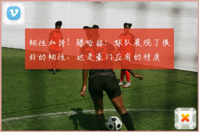 韧性加持！滕哈赫：球队展现了很好的韧性，这是豪门应有的特质